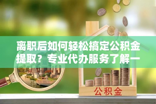 七里河离职后如何轻松搞定公积金提取？专业代办服务了解一下