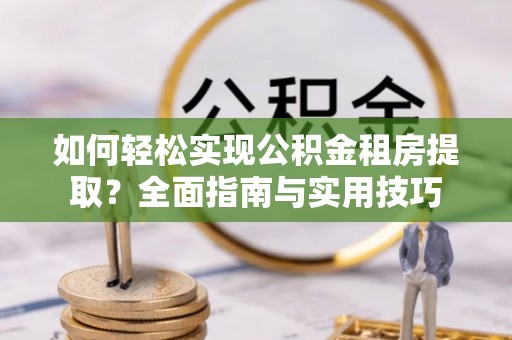 七里河如何轻松实现公积金租房提取？全面指南与实用技巧