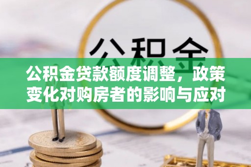 七里河公积金贷款额度调整，政策变化对购房者的影响与应对策略