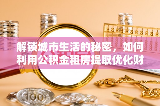 七里河解锁城市生活的秘密，如何利用公积金租房提取优化财务规划