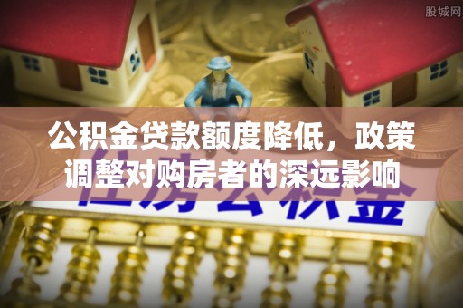 七里河公积金贷款额度降低，政策调整对购房者的深远影响
