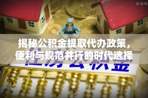 七里河揭秘公积金提取代办政策，便利与规范并行的时代选择
