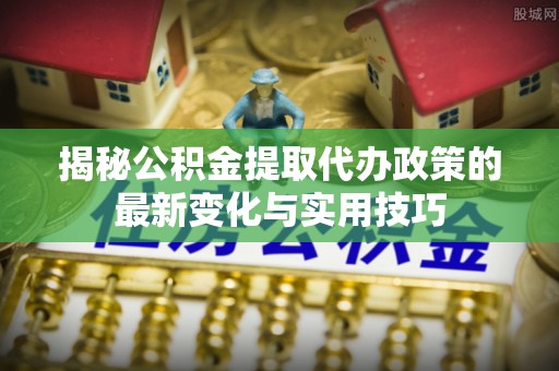 七里河揭秘公积金提取代办政策的最新变化与实用技巧