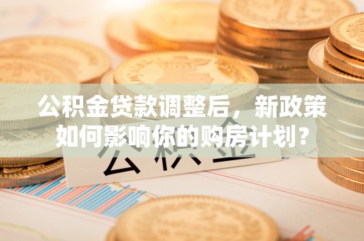 七里河公积金贷款调整后，新政策如何影响你的购房计划？