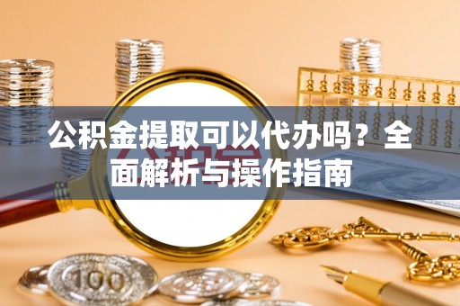 七里河公积金提取可以代办吗？全面解析与操作指南