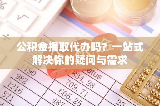 七里河公积金提取代办吗？一站式解决你的疑问与需求