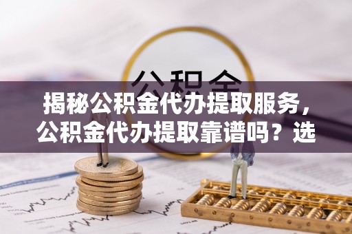 七里河揭秘公积金代办提取服务，公积金代办提取靠谱吗？选择前你需要知道这些！
