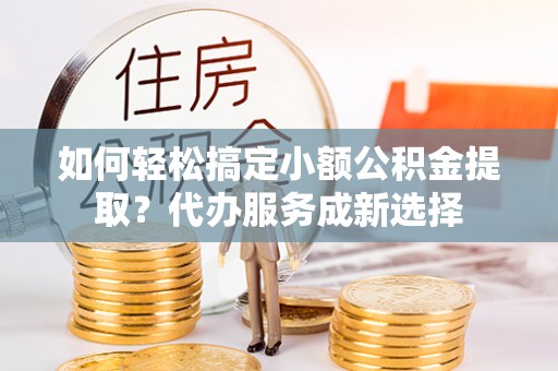 七里河如何轻松搞定小额公积金提取？代办服务成新选择