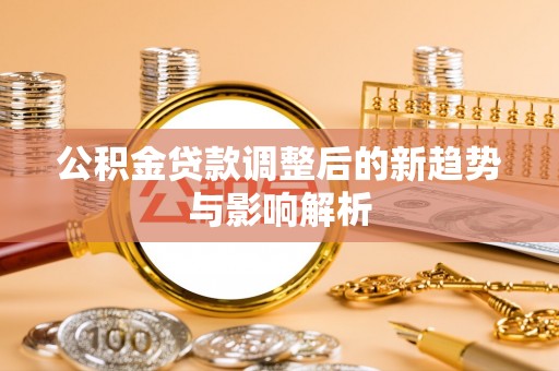 七里河公积金贷款调整后的新趋势与影响解析