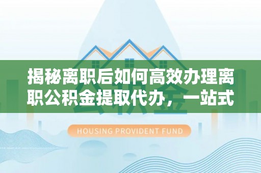 七里河揭秘离职后如何高效办理离职公积金提取代办，一站式服务全解析