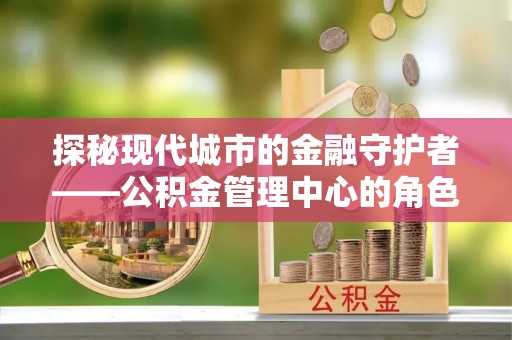 七里河探秘现代城市的金融守护者——公积金管理中心的角色与使命