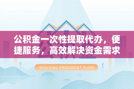 七里河公积金一次性提取代办，便捷服务，高效解决资金需求