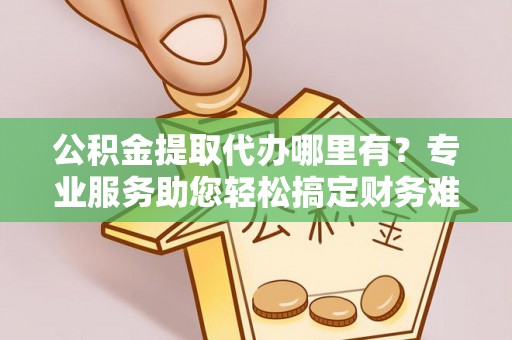 七里河公积金提取代办哪里有？专业服务助您轻松搞定财务难题