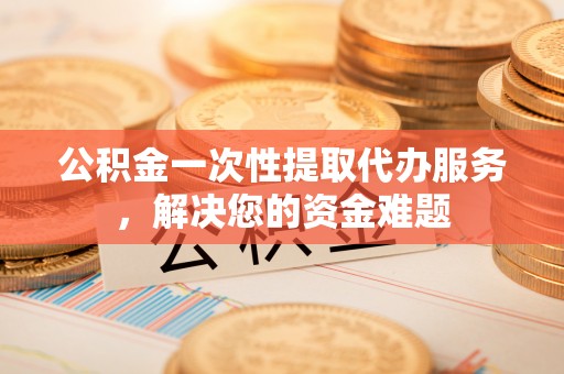 七里河公积金一次性提取代办服务，解决您的资金难题