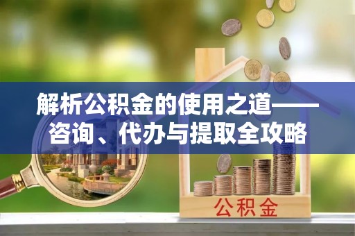 七里河解析公积金的使用之道——咨询、代办与提取全攻略