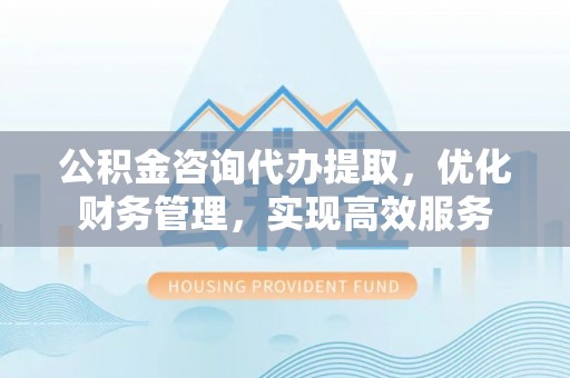 七里河公积金咨询代办提取，优化财务管理，实现高效服务