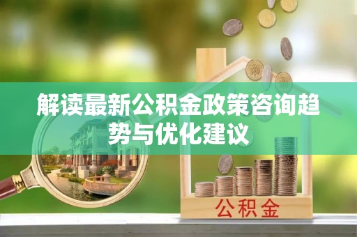七里河解读最新公积金政策咨询趋势与优化建议