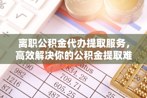 七里河离职公积金代办提取服务，高效解决你的公积金提取难题