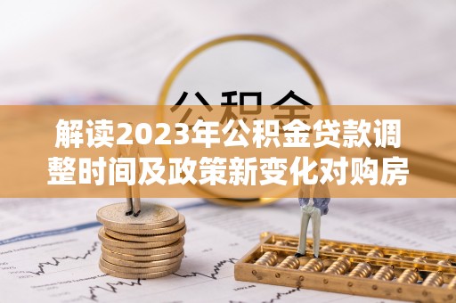 七里河解读2023年公积金贷款调整时间及政策新变化对购房的影响