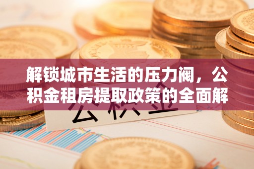 七里河解锁城市生活的压力阀，公积金租房提取政策的全面解析与实践指南