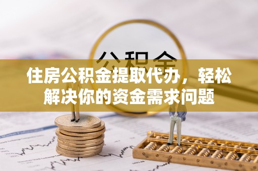 七里河住房公积金提取代办，轻松解决你的资金需求问题