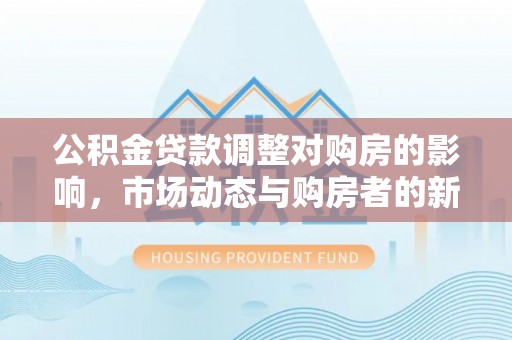 七里河公积金贷款调整对购房的影响，市场动态与购房者的新选择