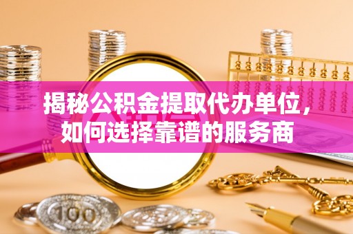 七里河揭秘公积金提取代办单位，如何选择靠谱的服务商