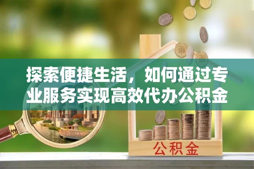 七里河探索便捷生活，如何通过专业服务实现高效代办公积金提取