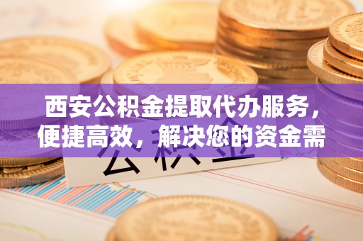 七里河西安公积金提取代办服务，便捷高效，解决您的资金需求