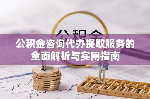 七里河公积金咨询代办提取服务的全面解析与实用指南