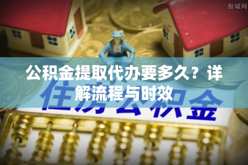 七里河公积金提取代办要多久？详解流程与时效
