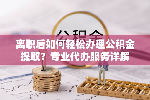 七里河离职后如何轻松办理公积金提取？专业代办服务详解