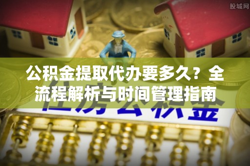 七里河公积金提取代办要多久？全流程解析与时间管理指南