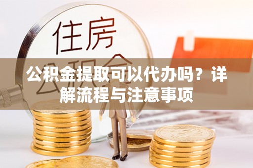 七里河公积金提取可以代办吗？详解流程与注意事项