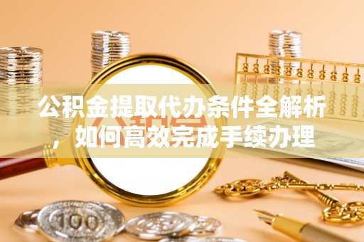 七里河公积金提取代办条件全解析，如何高效完成手续办理