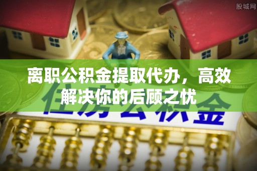 七里河离职公积金提取代办，高效解决你的后顾之忧