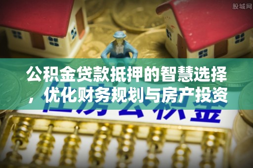 七里河公积金贷款抵押的智慧选择，优化财务规划与房产投资