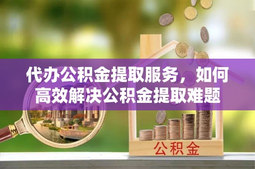 七里河代办公积金提取服务，如何高效解决公积金提取难题