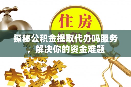 七里河探秘公积金提取代办吗服务，解决你的资金难题