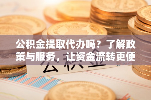 七里河公积金提取代办吗？了解政策与服务，让资金流转更便捷