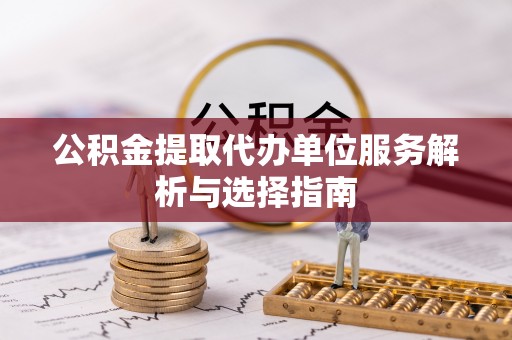 七里河公积金提取代办单位服务解析与选择指南