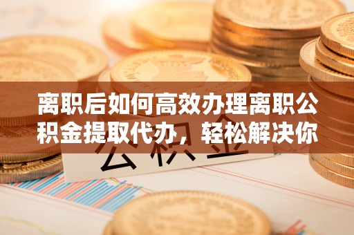 七里河离职后如何高效办理离职公积金提取代办，轻松解决你的后顾之忧