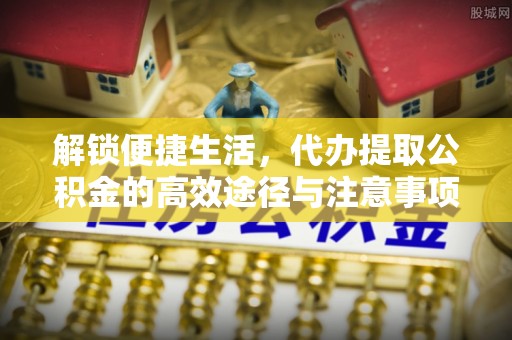 七里河解锁便捷生活，代办提取公积金的高效途径与注意事项