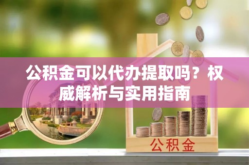 七里河公积金可以代办提取吗？权威解析与实用指南