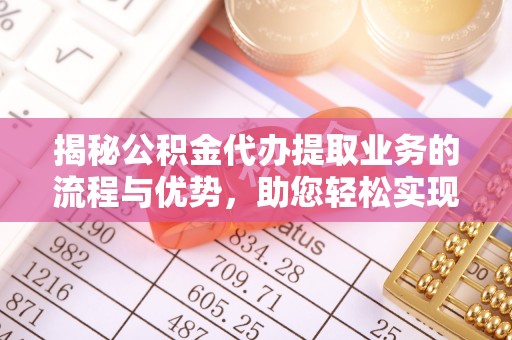 七里河揭秘公积金代办提取业务的流程与优势，助您轻松实现资金利用最大化