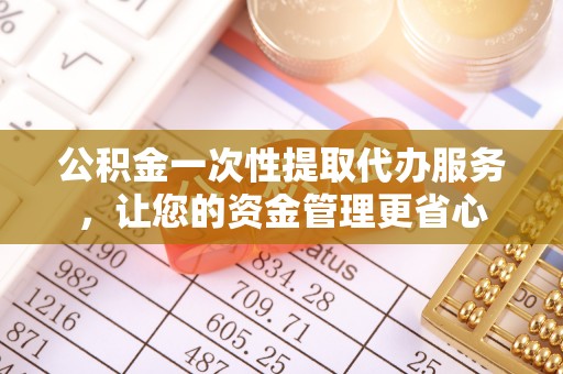 七里河公积金一次性提取代办服务，让您的资金管理更省心