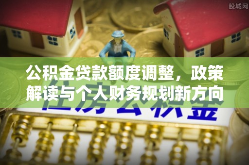 七里河公积金贷款额度调整，政策解读与个人财务规划新方向