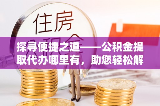 七里河探寻便捷之道——公积金提取代办哪里有，助您轻松解决资金难题