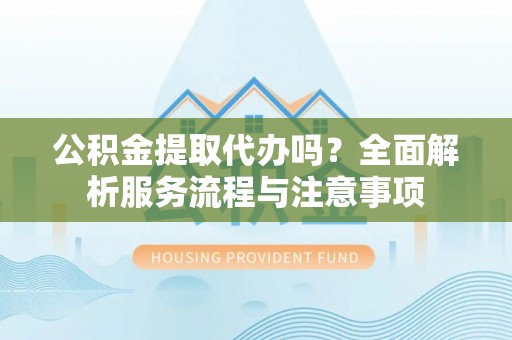 七里河公积金提取代办吗？全面解析服务流程与注意事项
