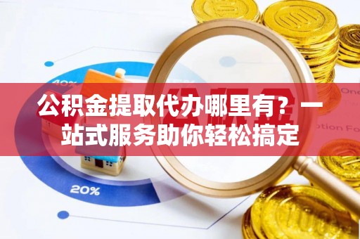 七里河公积金提取代办哪里有？一站式服务助你轻松搞定
